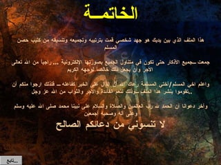 الخاتمــة هذا الملف الذي بين يديك هو جهد شخصي قمت بترتيبه وتجميعه وتنسيقه من كتيب حصن المسلم جمعت جميع الأذكار حتى تكون في متناول الجميع بصورتها الإلكترونية  ...  راجياً من الله تعالى الأجر وأن يجعل ذلك خالصاً لوجهه الكريم واعلم اخي المسلم / أختي المسلمة رعاك الله أن الدال على الخير كفاعله  فلذلك ارجوا منكم أن تقوموا بنشر هذا الملف وذلك لتعم الفائدة والأجر والثواب من الله عز وجل  .. وآخر دعوانا أن الحمد لله رب العالمين والصلاة والسلام على نبينا محمد صلى الله عليه وسلم وعلى آله وصحبه أجمعين تابع  ... لا تنسوني من دعائكم الصالح 