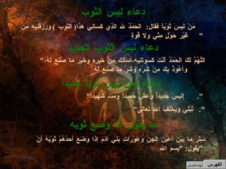 دعاء لبس الثوب مَنْ لَبِسَ ثَوْباًً فقال :  الحَمْدُ لله الذِي كَساني هذا (  الثوب  )  ورَزَقَنِيه مِنْ غَيْرِ حَوْلٍ مِنّي ولا قُوةٍ "   " اللَّهُمَّ لَكَ الحَمْدُ أَنْتَ كَسَوتَنِيه،أسْألك مِنْ خَيرِهِ وخَيْرَ ما صُنع لَهُ،وأعُوذُ بِكَ مِنْ شرِّه وشَرَّ ما صُنِعَ لَهُ  دعاء لبس الثوب الجديد " إلبِسْ جَدِيداً وعِشْ حميداً ومُتْ شهيداً ".   دعاء لمن لبس ثوباً جديداً " تُبْلي ويَخْلِفُ الله تعالي ". ما يقول إذا وضع ثوبه سِتْرُ ما بَيْنَ أعْيُن الجِنِّ وَعَوْرَاتِ بَني آدَمَ إذا وَضَعَ أحدُهُمْ ثَوْبَهُ أنْ يقول : " بِسم الله "   الفهرس إنهاء العرض 