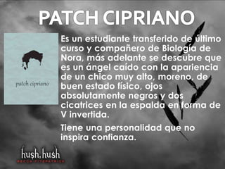 Es un estudiante transferido de último 
curso y compañero de Biología de 
Nora, más adelante se descubre que 
es un ángel caído con la apariencia 
de un chico muy alto, moreno, de 
buen estado físico, ojos 
absolutamente negros y dos 
cicatrices en la espalda en forma de 
V invertida. 
Tiene una personalidad que no 
inspira confianza. 
 