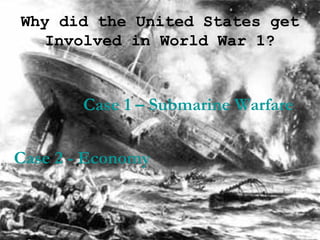 Why did the United States get Involved in World War 1? Case 1 – Submarine Warfare Case 2 - Economy 