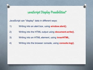 *JavaScript Display Possibilities*
JavaScript can "display" data in different ways:
1) Writing into an alert box, using window.alert().
2) Writing into the HTML output using document.write().
3) Writing into an HTML element, using innerHTML.
4) Writing into the browser console, using console.log().
 