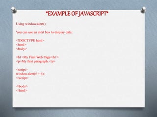 *EXAMPLE OF JAVASCRIPT*
Using window.alert()
You can use an alert box to display data:
<!DOCTYPE html>
<html>
<body>
<h1>My First Web Page</h1>
<p>My first paragraph.</p>
<script>
window.alert(5 + 6);
</script>
</body>
</html>
 