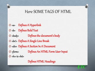 Here SOME TAGS OF HTML
O <a> Defines A Hyperlink
O <b> Defines Bold Text
O <body> Defines the document's body
O <br/> Defines A Single Line Break
O <div> Defines A SectionIn A Document
O <form> Defines An HTML Form UserInput
O <h1>to <h6>
Defines HTML Headings
ETC
 