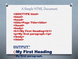 A Simple HTML Document
<!DOCTYPE html>
<html>
<head>
<title>Page Title</title>
</head>
<body>
<h1>My First Heading</h1>
<p>My first paragraph.</p>
</body>
</html>
OUTPUT*
OMy First Heading
O My first paragraph.
 