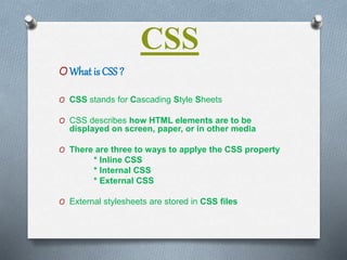 CSS
OWhat is CSS ?
O CSS stands for Cascading Style Sheets
O CSS describes how HTML elements are to be
displayed on screen, paper, or in other media
O There are three to ways to applye the CSS property
* Inline CSS
* Internal CSS
* External CSS
O External stylesheets are stored in CSS files
 