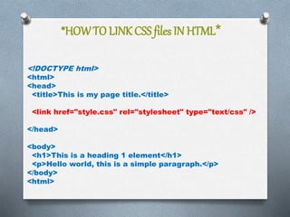 *HOWTO LINK CSS files IN HTML*
<!DOCTYPE html>
<html>
<head>
<title>This is my page title.</title>
<link href="style.css" rel="stylesheet" type="text/css" />
</head>
<body>
<h1>This is a heading 1 element</h1>
<p>Hello world, this is a simple paragraph.</p>
</body>
<html>
 