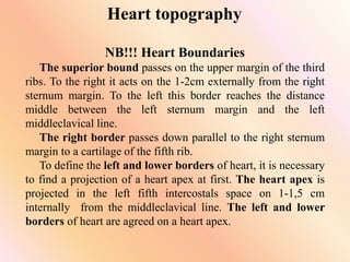 Heart topography
NB!!! Heart Boundaries
The superior bound passes on the upper margin of the third
ribs. To the right it acts on the 1-2cm externally from the right
sternum margin. To the left this border reaches the distance
middle between the left sternum margin and the left
middleclavical line.
The right border passes down parallel to the right sternum
margin to a cartilage of the fifth rib.
To define the left and lower borders of heart, it is necessary
to find a projection of a heart apex at first. The heart apex is
projected in the left fifth intercostals space on 1-1,5 cm
internally from the middleclavical line. The left and lower
borders of heart are agreed on a heart apex.
 
