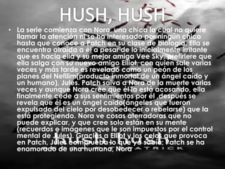• La serie comienza con Nora, una chica la cual no quiere 
llamar la atención ni se ha interesado por ningún chico 
hasta que conoce a Patch en su clase de biología. Ella se 
encuentra atraída a él a pesar de lo inicialmente irritante 
que es hacia ella y su mejor amiga Vee Sky, prefiriere que 
ella salga con su nuevo amigo Elliot, con quien sale varias 
veces y más tarde es revelado como un peón de los 
planes del Nefilim(producto inmortal de un ángel caído y 
un humano), Jules. Patch salva a Nora de la muerte varias 
veces y aunque Nora cree que él la está acosando, ella 
finalmente cede a sus sentimientos por él ,después se 
revela que él es un ángel caído(ángeles que fueron 
expulsado del cielo por desobedecer o rebelarse) que la 
está protegiendo. Nora ve cosas aterradoras que no 
puede explicar, y que cree solo están en su mente 
(recuerdos e imágenes que le son impuestos por el control 
mental de Jules). Gracias a Elliot y los celos que provoca 
en Patch, Jules comprueba lo que ya sabía; Patch se ha 
enamorado de una humana, Nora 
 