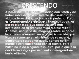 • A pesar de su fascinante relación con Patch y de 
haber sobrevivido a un intento de asesinato, la 
vida de Nora dista mucho de ser perfecta. Patch 
está empezando a alejarse y Nora no sabe si es 
por su bien o porque cada vez está más 
interesado en su archienemiga Marcie Millar. 
Además, una serie de imágenes sobre su padre 
la acosan de manera recurrente. A medida que 
Nora se sumerge en el misterio de su muerte, 
comienza a sospechar que su sangre nefilim 
puede estar relacionada con el asunto. Pero 
Patch no le da ninguna respuesta, por lo que ella 
decide investigar por su cuenta, arriesgándose 
hasta el límite. 
 