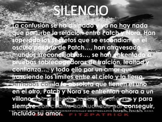 • La confusión se ha disipado y ya no hay nada 
que perturbe la relación entre Patch y Nora. Han 
superado los secretos que se escondían en el 
oscuro pasado de Patch…, han atravesado 
mundos irreconciliables…, se han enfrentado a 
pruebas sobrecogedoras de traición, lealtad y 
confianza…, y todo ello por un amor que 
trasciende los límites entre el cielo y la tierra. 
Armados con la fe absoluta que tienen el uno 
en el otro, Patch y Nora se enfrentan ahora a un 
villano que pretende acabar de una vez y para 
siempre con cuanto han luchado por conseguir, 
incluido su amor. 
 