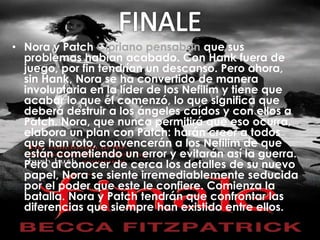 • Nora y Patch Cipriano pensaban que sus 
problemas habían acabado. Con Hank fuera de 
juego, por fin tendrían un descanso. Pero ahora, 
sin Hank, Nora se ha convertido de manera 
involuntaria en la líder de los Nefilim y tiene que 
acabar lo que él comenzó, lo que significa que 
deberá destruir a los ángeles caídos y con ellos a 
Patch. Nora, que nunca permitirá que eso ocurra, 
elabora un plan con Patch: harán creer a todos 
que han roto, convencerán a los Nefilim de que 
están cometiendo un error y evitarán así la guerra. 
Pero al conocer de cerca los detalles de su nuevo 
papel, Nora se siente irremediablemente seducida 
por el poder que este le confiere. Comienza la 
batalla. Nora y Patch tendrán que confrontar las 
diferencias que siempre han existido entre ellos. 
