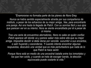 "Enamorarse no formaba parte de los planes de Nora Grey.
Nunca se había sentido especialmente atraída por sus compañeros de
instituto, a pesar de los esfuerzos de su mejor amiga, Vee, para encontrarle
una pareja. Así era hasta la llegada de Patch. Con su sonrisa fácil y sus ojos
que parecen ver en su interior, Nora se siente encandilada por él a pesar de
sí misma.
Tras una serie de encuentros aterradores, Nora no sabe en quién confiar.
Patch aparece allí donde va y parece saber más sobre ella que su mejor
amiga. Imposible decidir si debe darse por vencida sucumbir a sus encantos,
o salir huyendo y esconderse. Y cuando intenta encontrar algunas
respuestas, descubre una verdad que es más perturbadora que nada de lo
que Patch le hace sentir.
Porque Nora está en medio de una ancestral batalla entre los inmortales y
los que han caído, y cuando se trata de escoger bando, la elección
equivocada puede costarte la vida."
 