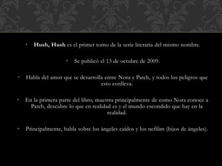 • Hush, Hush es el primer tomo de la serie literaria del mismo nombre.
• Se publicó el 13 de octubre de 2009.
• Habla del amor que se desarrolla entre Nora y Patch, y todos los peligros que
esto conlleva.
• En la primera parte del libro, muestra principalmente de como Nora conoce a
Patch, descubre lo que en realidad es y el mundo escondido que hay en la
realidad.
• Principalmente, habla sobre los ángeles caídos y los nefilim (hijos de ángeles).
 