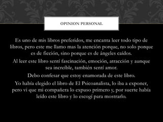 Es uno de mis libros preferidos, me encanta leer todo tipo de
libros, pero este me llamo mas la atención porque, no solo porque
es de ficción, sino porque es de ángeles caídos.
Al leer este libro sentí fascinación, emoción, atracción y aunque
sea increíble, también sentí amor.
Debo confesar que estoy enamorada de este libro.
Yo había elegido el libro de El Psicoanalista, lo iba a exponer,
pero vi que mi compañera lo expuso primero y, por suerte había
leído este libro y lo escogí para mostrarlo.
OPINION PERSONAL
 