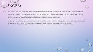 •NORA:
UNA CHICA COMÚN, SOLITARIA, VIVE CON SU MADRE VIUDA EN UNA GRANJA, EN RESUMEN UNA CHICA COMÚN Y
CORRIENTE, HASTA QUE EN CLASE DE BIOLOGÍA LE PONEN DE COMPAÑERO DE BANCO A PATCH CIPRIANO; NORA
SIENTE A LA VEZ ATRACCIÓN Y REPULSIÓN HACIA ESTE MISTERIOSO PERSONAJE.
COMIENZAN A PASARLE SITUACIONES INEXPLICABLES Y SIN DARSE CUENTA ESTA EN UNA SITUACIÓN PELIGROSA, AHÍ
ES DONDE SE DA CUENTA QUE PATCH ES UN ÁNGEL CAÍDO Y DESDE ESE MOMENTO TODO CAMBIA.
 