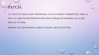 PATCH:
EL CHICO NO MALO, SINO MISTERIOSO, CON UN PASADO TORMENTOSO, PERO AL
FIN Y AL CABO DE SENTIMIENTOS SINCEROS, PORQUE SE ENAMORO DE LA QUE
SERIA SU VICTIMA.
MORENO, DE OJOS NEGROS, CABELLO NEGRO, 1.80 DE ESTATURA.
 