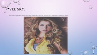 •VEE SKY:
• UNA CHICA ALOCADA, RUBIA CON OJOS VERDES QUE AMA LAS DONAS Y QUE ES LA MEJOR AMIGA DE NORA.
 
