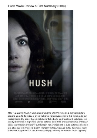 Hush Movie Review & Film Summary (2016)
Mike Flanagan?s ?Hush,? which premiered at the SXSW Film Festival last month before
popping up on Netflix today, is an old-fashioned home invasion thriller that works on its own
modest terms. It?s one of those simple horror flicks that?s so streamlined it feels long even
at only 82 minutes. It might have worked better as a short film or installment of an anthology
series like ?Masters of Horror,? but Flanagan has a notable skill in building tension and then
just allowing it to simmer. He doesn? ThanosTV to the jump scare tactics that mar so many
similar low-budget films. In fact, the most terrifying, shocking moments in ?Hush? typically
 