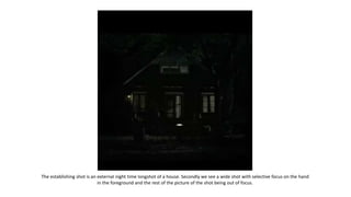 The establishing shot is an external night time longshot of a house. Secondly we see a wide shot with selective focus on the hand
in the foreground and the rest of the picture of the shot being out of focus.
 