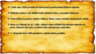  V létě roku 1420 pronikla do Čech první protihusitská křížová výprava.
 Křižácká vojska o síle 30000 mužů oblehla Prahu a obsadila Vyšehrad.
 Praze přišly na pomoc vojska z Tábora, Žatce, Loun a mnoho venkovanů z okolí.
 Bitva na Vítkově 14. 07. 1420 – Hlavní nápor křižáků byl odražen tábority na
vrchu Vítkově, kde bylo u viničné věže vybudováno opevnění.
 V listopadu byla 1420 poražena i vyšehradská posádka
 