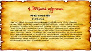 4. křížová výprava
bitva u Domažlic
14.08.1431
20. června 1431 byla 4. mnohonárodnostní výprava proti kališníkům, jejímž velením byl pověřen
markrabě Fridrich Braniborský.1. srpna překročili křižáci české hranice směrem na Tachov. Původně měla
být napadena Plzeň, cílem se však nakonec staly Domažlice, jimž husité 14. srpna vyrazili na pomoc.
Fridrich dal části křižáků povel k přesunu ke Kdyni, kde měla být vybudována vozová hradba, zatímco
saská část výpravy měla zůstat na místě. Papežský legát Giuliano Cesarini vyslal italskou jízdu, aby
chránila ustupujícího Fridricha. Cesty však byly úzké, mezi křižáky propukl zmatek, což způsobilo zdržení
a husité dorazili na bojiště dříve, než se křižáci stačili zformovat k bitvě. Křižáci včetně vůdců a kardinála
Cesariniho začali utíkat a vojsko se rozpadlo. Prchající před pronásledováním ochránila vozová hradba
bráněná italskými žoldnéři, která husity na čas zadržela. Většina křižáků si tak zachránila holý život, ale
husitům padla do rukou velká část vojenského materiálu.
 