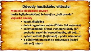 Důvody husitského vítězství
Morální a ideologické důvody
husité byli přesvědčení, že bojují za „boží pravdu“
Vojenské důvody
• kázeň, disciplína
• dobrá organizace vojska (Žižkův řád vojenský)
• každý oddíl měl přesně vymezené úkoly (při
pochodu, uzavírání vozové hradby, při boji,…)
• systém velitelů (hejtmanů) – podle schopností
• o důležitých otázkách se diskutovalo (každý
měl svůj názor)
 