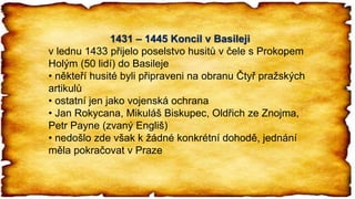 1431 – 1445 Koncil v Basileji
v lednu 1433 přijelo poselstvo husitů v čele s Prokopem
Holým (50 lidí) do Basileje
• někteří husité byli připraveni na obranu Čtyř pražských
artikulů
• ostatní jen jako vojenská ochrana
• Jan Rokycana, Mikuláš Biskupec, Oldřich ze Znojma,
Petr Payne (zvaný Engliš)
• nedošlo zde však k žádné konkrétní dohodě, jednání
měla pokračovat v Praze
 