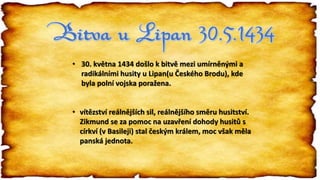• 30. května 1434 došlo k bitvě mezi umírněnými a
radikálními husity u Lipan(u Českého Brodu), kde
byla polní vojska poražena.
• vítězství reálnějších sil, reálnějšího směru husitství.
Zikmund se za pomoc na uzavření dohody husitů s
církví (v Basileji) stal českým králem, moc však měla
panská jednota.
 