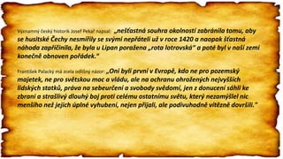 Významný český historik Josef Pekař napsal: „nešťastná souhra okolností zabránila tomu, aby
se husitské Čechy nesmířily se svými nepřáteli už v roce 1420 a naopak šťastná
náhoda zapříčinila, že byla u Lipan poražena „rota lotrovská“ a poté byl v naší zemi
konečně obnoven pořádek.“
František Palacký má zcela odlišný názor: „Oni byli první v Evropě, kdo ne pro pozemský
majetek, ne pro světskou moc a vládu, ale na ochranu ohrožených nejvyšších
lidských statků, práva na sebeurčení a svobody svědomí, jen z donucení sáhli ke
zbrani a strašlivý dlouhý boj proti celému ostatnímu světu, který nezamýšlel nic
menšího než jejich úplné vyhubení, nejen přijali, ale podivuhodně vítězně dovršili."
 