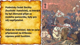 • Podmínky české šlechty
(husitské i katolické), za kterých
by byl Zikmund přijat za
českého panovníka, byly pro
něj nepřijatelné.
• Odjel do Vratislavi, kde se začal
připravovat na křížovou
výpravu proti husitům.
• Podmínky české šlechty
(husitské i katolické), za kterých
by byl Zikmund přijat za
českého panovníka, byly pro
něj nepřijatelné.
• Odjel do Vratislavi, kde se začal
připravovat na křížovou
výpravu proti husitům.
 