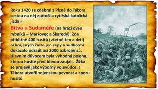 Roku 1420 se odebral z Plzně do Tábora,
cestou na něj zaútočila rytířská katolická
jízda =
(na hrázi dvou
rybníků – Markovec a Škaredý). Zde
přibližně 400 husitů (včetně žen a dětí)
ozbrojených často jen cepy a sudlicemi
dokázalo odrazit asi 2000 ozbrojenců.
Hlavním důvodem byla výhodná poloha,
kterou husité před bitvou zaujali. Žižka
se projevil jako výborný vojevůdce, z
Tábora utvořil vojenskou pevnost a oporu
husitů.
 