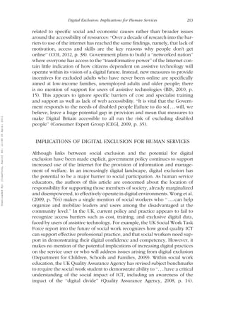 Digital Exclusion: Implications for Human Services 213 
related to specific social and economic causes rather than broader issues 
around the accessibility of resources: ‘‘Over a decade of research into the bar-riers 
to use of the internet has reached the same findings, namely, that lack of 
motivation, access and skills are the key reasons why people don’t get 
online’’ (COI, 2012, p. 38). Government plans to build a ‘‘networked nation’’ 
where everyone has access to the ‘‘transformative power’’ of the Internet con-tain 
little indication of how citizens dependent on assistive technology will 
operate within its vision of a digital future. Instead, new measures to provide 
incentives for excluded adults who have never been online are specifically 
aimed at low-income families, unemployed adults and older people; there 
is no mention of support for users of assistive technologies (BIS, 2010, p. 
15). This appears to ignore specific barriers of cost and specialist training 
and support as well as lack of web accessibility. ‘‘It is vital that the Govern-ment 
responds to the needs of disabled people [failure to do so] . . . will, we 
believe, leave a huge potential gap in provision and mean that measures to 
make Digital Britain accessible to all run the risk of excluding disabled 
people’’ (Consumer Expert Group [CEG], 2009, p. 35). 
IMPLICATIONS OF DIGITAL EXCLUSION FOR HUMAN SERVICES 
Although links between social exclusion and the potential for digital 
exclusion have been made explicit, government policy continues to support 
increased use of the Internet for the provision of information and manage-ment 
of welfare. In an increasingly digital landscape, digital exclusion has 
the potential to be a major barrier to social participation. As human service 
educators, the authors of this article are concerned about the location of 
responsibility for supporting those members of society, already marginalized 
and disempowered, to effectively operate in digital environments. Wong et al. 
(2009, p. 764) makes a single mention of social workers who ‘‘ . . . can help 
organize and mobilize leaders and users among the disadvantaged at the 
community level.’’ In the UK, current policy and practice appears to fail to 
recognize access barriers such as cost, training, and exclusive digital data, 
faced by users of assistive technology. For example, the UK Social Work Task 
Force report into the future of social work recognizes how good quality ICT 
can support effective professional practice, and that social workers need sup-port 
in demonstrating their digital confidence and competency. However, it 
makes no mention of the potential implications of increasing digital practices 
on the service user or who will address issues arising from digital exclusion 
(Department for Children, Schools and Families, 2009). Within social work 
education, the UK Quality Assurance Agency has revised subject benchmarks 
to require the social work student to demonstrate ability to ‘‘. . . have a critical 
understanding of the social impact of ICT, including an awareness of the 
impact of the ‘‘digital divide’’ (Quality Assurance Agency, 2008, p. 14). 
Downloaded By: [Crawford, Karin] At: 12:49 20 April 2011 
 