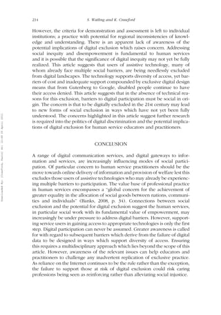 214 S. Watling and K. Crawford 
However, the criteria for demonstration and assessment is left to individual 
institutions; a practice with potential for regional inconsistencies of knowl-edge 
and understanding. There is an apparent lack of awareness of the 
potential implications of digital exclusion which raises concern. Addressing 
social inequity and disempowerment is fundamental to human services 
and it is possible that the significance of digital inequity may not yet be fully 
realized. This article suggests that users of assistive technology, many of 
whom already face multiple social barriers, are being needlessly excluded 
from digital landscapes. The technology supports diversity of access, yet bar-riers 
of cost and inadequate support compounded by exclusive digital design 
means that from Gutenberg to Google, disabled people continue to have 
their access denied. This article suggests that in the absence of technical rea-sons 
for this exclusion, barriers to digital participation must be social in ori-gin. 
The concern is that to be digitally excluded in the 21st century may lead 
to new forms of social exclusion in ways which have not yet been fully 
understood. The concerns highlighted in this article suggest further research 
is required into the politics of digital discrimination and the potential implica-tions 
of digital exclusion for human service educators and practitioners. 
CONCLUSION 
A range of digital communication services, and digital gateways to infor-mation 
and services, are increasingly influencing modes of social partici-pation. 
Of particular concern to human service practitioners should be the 
move towards online delivery of information and provision of welfare lest this 
excludes those users of assistive technologies who may already be experienc-ing 
multiple barriers to participation. The value base of professional practice 
in human services encompasses a ‘‘global concern for the achievement of 
greater equality in the allocation of social goods between nations, communi-ties 
and individuals’’ (Banks, 2008, p. 34). Connections between social 
exclusion and the potential for digital exclusion suggest the human services, 
in particular social work with its fundamental value of empowerment, may 
increasingly be under pressure to address digital barriers. However, support-ing 
service users in gaining access to appropriate technologies is only the first 
step. Digital participation can never be assumed. Greater awareness is called 
for with regard to subsequent barriers which derive from the failure of digital 
data to be designed in ways which support diversity of access. Ensuring 
this requires a multidisciplinary approach which lies beyond the scope of this 
article. However, awareness of the relevant issues can help educators and 
practitioners to challenge any inadvertent replication of exclusive practice. 
As reliance on the Internet continues to be the rule rather than the exception, 
the failure to support those at risk of digital exclusion could risk caring 
professions being seen as reinforcing rather than alleviating social injustice. 
Downloaded By: [Crawford, Karin] At: 12:49 20 April 2011 
 