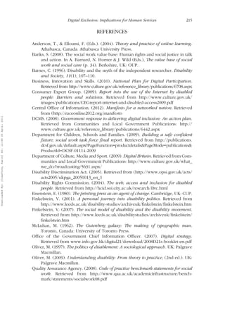Digital Exclusion: Implications for Human Services 215 
REFERENCES 
Anderson, T., & Elloumi, F. (Eds.). (2004). Theory and practice of online learning. 
Athabasca, Canada: Athabasca University Press. 
Banks, S. (2008). The social work value base: Human rights and social justice in talk 
and action. In A. Barnard, N. Horner & J. Wild (Eds.), The value base of social 
work and social care (p. 34). Berkshire, UK: OUP. 
Barnes, C. (1996). Disability and the myth of the independent researcher. Disability 
and Society, 11(1), 107–110. 
Business, Innovation and Skills. (2010). National Plan for Digital Participation. 
Retrieved from http://www.culture.gov.uk/reference_library/publications/6708.aspx 
Consumer Expert Group. (2009). Report into the use of the Internet by disabled 
people: Barriers and solutions. Retrieved from http://www.culture.gov.uk/ 
images/publications/CEGreport-internet-and-disabled-access2009.pdf 
Central Office of Information. (2012). Manifesto for a networked nation. Retrieved 
from (http://raceonline2012.org/manifesto 
DCMS. (2008). Government response to delivering digital inclusion: An action plan. 
Retrieved from Communities and Local Government Publications: http:// 
www.culture.gov.uk/reference_library/publications/6442.aspx 
Department for Children, Schools and Families. (2009). Building a safe confident 
future; social work task force final report. Retrieved from http://publications. 
dcsf.gov.uk/default.aspx?PageFunction=productdetails&PageMode=publications& 
ProductId=DCSF-01114-2009 
Department of Culture, Media and Sport. (2009). Digital Britain. Retrieved from Com-munities 
and Local Government Publications: http://www.culture.gov.uk/what_ 
we_do/broadcasting/5631.aspx/ 
Disability Discrimination Act. (2005). Retrieved from (http://www.opsi.gov.uk/acts/ 
acts2005/ukpga_20050013_en_1 
Disability Rights Commission. (2004). The web, access and inclusion for disabled 
people. Retrieved from http://hcid.soi.city.ac.uk/research/Drc.html 
Eisenstein, E. (1980). The printing press as an agent of change. Cambridge, UK: CUP. 
Finkelstein, V. (2001). A personal journey into disability politics. Retrieved from 
http://www.leeds.ac.uk/disability-studies/archiveuk/finkelstein/finkelstein.htm 
Finkelstein, V. (2007). The social model of disability and the disability movement. 
Retrieved from http://www.leeds.ac.uk/disabilitystudies/archiveuk/finkelstein/ 
finkelstein.htm 
McLuhan, M. (1962). The Gutenberg galaxy: The making of typographic man. 
Toronto, Canada: University of Toronto Press. 
Office of the Government Chief Information Officer. (2007). Digital strategy. 
Retrieved from www.info.gov.hk/digital21/download/2008D21s-booklet-en.pdf 
Oliver, M. (1997). The politics of disablement: A sociological approach. UK: Palgrave 
Macmillan. 
Oliver, M. (2009). Understanding disability: From theory to practice, (2nd ed.). UK: 
Palgrave Macmillan. 
Quality Assurance Agency. (2008). Code of practice benchmark statements for social 
work. Retrieved from http://www.qaa.ac.uk/academicinfrastructure/bench-mark/ 
statements/socialwork08.pdf 
Downloaded By: [Crawford, Karin] At: 12:49 20 April 2011 
 