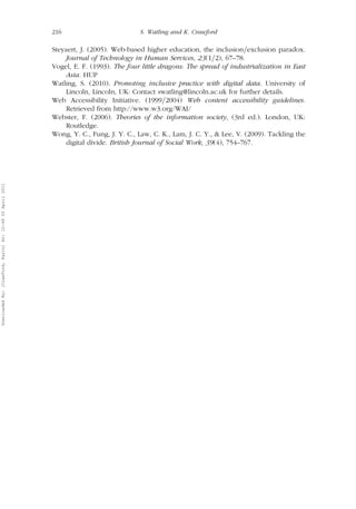 216 S. Watling and K. Crawford 
Steyaert, J. (2005). Web-based higher education, the inclusion=exclusion paradox. 
Journal of Technology in Human Services, 23(1=2), 67–78. 
Vogel, E. F. (1993). The four little dragons: The spread of industrialization in East 
Asia. HUP 
Watling, S. (2010). Promoting inclusive practice with digital data. University of 
Lincoln, Lincoln, UK: Contact swatling@lincoln.ac.uk for further details. 
Web Accessibility Initiative. (1999=2004) Web content accessibility guidelines. 
Retrieved from http://www.w3.org/WAI/ 
Webster, F. (2006). Theories of the information society, (3rd ed.). London, UK: 
Routledge. 
Wong, Y. C., Fung, J. Y. C., Law, C. K., Lam, J. C. Y., & Lee, V. (2009). Tackling the 
digital divide. British Journal of Social Work, 39(4), 754–767. 
Downloaded By: [Crawford, Karin] At: 12:49 20 April 2011 
