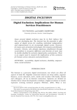 Journal of Technology in Human Services, 28:205–216, 2010 
Copyright # Taylor & Francis Group, LLC 
ISSN: 1522-8835 print=1522-8991 online 
DOI: 10.1080/15228835.2011.565242 
DIGITAL INCLUSION 
Digital Exclusion: Implications for Human 
Services Practitioners 
SUE WATLING and KARIN CRAWFORD 
University of Lincoln, Lincoln, United Kingdom 
Issues around digital exclusion may be in their infancy but 
they are developing fast. The Internet has the potential to offer 
equity of digital access for enabling individual independence 
and empowerment in an increasingly digital society. However, 
for many users of assistive technologies, this remains a problematic 
scenario. Citizens, who already experience disablement through 
social failure to recognize difference and diversity of need, may 
be doubly disabled by exclusive digital policy and practice. There 
is an urgent need to research the implications of this exclusion 
for human service educators and practitioners. 
KEYWORDS accessibility, digital exclusion, disability, empower-ment, 
social exclusion 
INTRODUCTION 
The Internet is a pervasive digital environment; one which can affect all 
aspects of daily life. Digitally connected citizens can shop online, organize 
finances, access education, news, media and socialize with family, friends 
and colleagues, all via an Internet connection. Opinions are divided on 
whether these virtual developments constitute a digital revolution or merely 
represent evolving technical progress (Webster, 2006). What is less 
Received April 8, 2010; revised December 20, 2010; accepted January 31, 2011. 
This article was presented at HUSITA9 at the Joint World Conference on Social Work and 
Social Development in Hong Kong, June 2010. 
Address correspondence to Sue Watling, MA, PGCert, BA, FHEA, CMALT, Teaching and 
Learning Coordinator, Centre for Educational Research and Development, University of 
Lincoln, Brayford Pool, Lincoln, LN6 7TS, UK. E-mail: swatling@lincoln.ac.uk 
205 
Downloaded By: [Crawford, Karin] At: 12:49 20 April 2011 
 