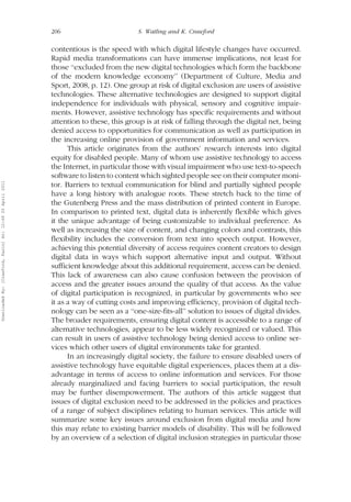 206 S. Watling and K. Crawford 
contentious is the speed with which digital lifestyle changes have occurred. 
Rapid media transformations can have immense implications, not least for 
those ‘‘excluded from the new digital technologies which form the backbone 
of the modern knowledge economy’’ (Department of Culture, Media and 
Sport, 2008, p. 12). One group at risk of digital exclusion are users of assistive 
technologies. These alternative technologies are designed to support digital 
independence for individuals with physical, sensory and cognitive impair-ments. 
However, assistive technology has specific requirements and without 
attention to these, this group is at risk of falling through the digital net, being 
denied access to opportunities for communication as well as participation in 
the increasing online provision of government information and services. 
This article originates from the authors’ research interests into digital 
equity for disabled people. Many of whom use assistive technology to access 
the Internet, in particular those with visual impairment who use text-to-speech 
software to listen to content which sighted people see on their computer moni-tor. 
Barriers to textual communication for blind and partially sighted people 
have a long history with analogue roots. These stretch back to the time of 
the Gutenberg Press and the mass distribution of printed content in Europe. 
In comparison to printed text, digital data is inherently flexible which gives 
it the unique advantage of being customizable to individual preference. As 
well as increasing the size of content, and changing colors and contrasts, this 
flexibility includes the conversion from text into speech output. However, 
achieving this potential diversity of access requires content creators to design 
digital data in ways which support alternative input and output. Without 
sufficient knowledge about this additional requirement, access can be denied. 
This lack of awareness can also cause confusion between the provision of 
access and the greater issues around the quality of that access. As the value 
of digital participation is recognized, in particular by governments who see 
it as a way of cutting costs and improving efficiency, provision of digital tech-nology 
can be seen as a ‘‘one-size-fits-all’’ solution to issues of digital divides. 
The broader requirements, ensuring digital content is accessible to a range of 
alternative technologies, appear to be less widely recognized or valued. This 
can result in users of assistive technology being denied access to online ser-vices 
which other users of digital environments take for granted. 
In an increasingly digital society, the failure to ensure disabled users of 
assistive technology have equitable digital experiences, places them at a dis-advantage 
in terms of access to online information and services. For those 
already marginalized and facing barriers to social participation, the result 
may be further disempowerment. The authors of this article suggest that 
issues of digital exclusion need to be addressed in the policies and practices 
of a range of subject disciplines relating to human services. This article will 
summarize some key issues around exclusion from digital media and how 
this may relate to existing barrier models of disability. This will be followed 
by an overview of a selection of digital inclusion strategies in particular those 
Downloaded By: [Crawford, Karin] At: 12:49 20 April 2011 
 