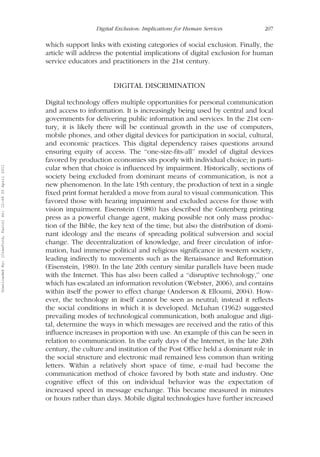 Digital Exclusion: Implications for Human Services 207 
which support links with existing categories of social exclusion. Finally, the 
article will address the potential implications of digital exclusion for human 
service educators and practitioners in the 21st century. 
DIGITAL DISCRIMINATION 
Digital technology offers multiple opportunities for personal communication 
and access to information. It is increasingly being used by central and local 
governments for delivering public information and services. In the 21st cen-tury, 
it is likely there will be continual growth in the use of computers, 
mobile phones, and other digital devices for participation in social, cultural, 
and economic practices. This digital dependency raises questions around 
ensuring equity of access. The ‘‘one-size-fits-all’’ model of digital devices 
favored by production economies sits poorly with individual choice; in parti-cular 
when that choice is influenced by impairment. Historically, sections of 
society being excluded from dominant means of communication, is not a 
new phenomenon. In the late 15th century, the production of text in a single 
fixed print format heralded a move from aural to visual communication. This 
favored those with hearing impairment and excluded access for those with 
vision impairment. Eisenstein (1980) has described the Gutenberg printing 
press as a powerful change agent, making possible not only mass produc-tion 
of the Bible, the key text of the time, but also the distribution of domi-nant 
ideology and the means of spreading political subversion and social 
change. The decentralization of knowledge, and freer circulation of infor-mation, 
had immense political and religious significance in western society, 
leading indirectly to movements such as the Renaissance and Reformation 
(Eisenstein, 1980). In the late 20th century similar parallels have been made 
with the Internet. This has also been called a ‘‘disruptive technology,’’ one 
which has escalated an information revolution (Webster, 2006), and contains 
within itself the power to effect change (Anderson & Elloumi, 2004). How-ever, 
the technology in itself cannot be seen as neutral; instead it reflects 
the social conditions in which it is developed. McLuhan (1962) suggested 
prevailing modes of technological communication, both analogue and digi-tal, 
determine the ways in which messages are received and the ratio of this 
influence increases in proportion with use. An example of this can be seen in 
relation to communication. In the early days of the Internet, in the late 20th 
century, the culture and institution of the Post Office held a dominant role in 
the social structure and electronic mail remained less common than writing 
letters. Within a relatively short space of time, e-mail had become the 
communication method of choice favored by both state and industry. One 
cognitive effect of this on individual behavior was the expectation of 
increased speed in message exchange. This became measured in minutes 
or hours rather than days. Mobile digital technologies have further increased 
Downloaded By: [Crawford, Karin] At: 12:49 20 April 2011 
 