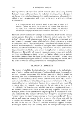 208 S. Watling and K. Crawford 
the expectations of connection speeds with an effect of reducing barriers 
between work and leisure time. As McLuhan predicted, these changes in 
media can be seen to have impacted on social structures and influenced indi-vidual 
behavior expectations with regard to the ways in which individuals 
communicate. 
It is comparable to what happens when a new note is added to a 
melody . . . when the sense ratios alter in any culture then what had 
appeared lucid before may suddenly become opaque, and what had 
been vague or opaque will become translucent. (McLuhan, 1962, p. 41) 
Problems arise when massive changes in dominant delivery modes exclude 
certain groups. Examples of cultural exclusions include early oral ‘‘story-telling’’ 
cultures which disadvantaged those with hearing impairment, and 
the ‘‘manuscript-to-print’’ culture which shifted the barriers of access to people 
with impaired vision. Digital data has the potential to challenge such historical 
barriers. The development of assistive technologies which supports alternative 
formats, have the benefit of increasing opportunities for media participation, 
in particular for disabled people already facing barriers to communication,. 
However, as this article will suggest, barriers to access remain and, as links 
are beingmade between existing categories of social exclusion and new digital 
exclusions, opportunities for digital participation for disabled people using 
assistive technologies appear restricted. Before investigating this further, it will 
be useful to revisit a existing barriers model relating to disablement. 
MODELS OF DISABILITY 
The history of disability discrimination has been traced to the industrializa-tion 
of society and the medicalization of individual difference through physi-cal 
and cognitive impairment. This led to a pervasive ‘‘Medical Model’’ of 
disability, one which encouraged the view that personal impairment lay at 
the root of barriers to social and cultural participation (Oliver, 1997). Political 
activism in the UK in the late 20th century, increased awareness of the social 
origin of barriers to participation. Barriers, it was suggested, were created by 
society’s failure to recognize and adapt to the diversity of its citizens. A 
‘‘Social Model’’ of disability was called for; one which supported legislation 
to provide alternative modes of access, not only to public buildings and 
transport, but to wider opportunities for participation in all aspects of social 
and cultural life. The mandate of ‘‘inclusive’’ design was adopted whereby 
‘‘improvements for some’’ were promoted as ‘‘improvements for all.’’ Recog-nizing 
and removing external barriers to access offered real potential for 
widening participation to the built environment. A similar policy which 
focuses on the removal of barriers can now be usefully applied to digital 
landscapes. In the early 21st century, there are multiple challenges to the 
Downloaded By: [Crawford, Karin] At: 12:49 20 April 2011 
 