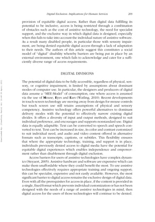 Digital Exclusion: Implications for Human Services 209 
provision of equitable digital access. Rather than digital data fulfilling its 
potential to be inclusive, access is being restricted through a combination 
of obstacles such as the cost of assistive technology, the need for specialist 
support, and the exclusive way in which digital data is designed, especially 
when this fails to take into account the individual nature of assistive software. 
As a result many disabled people, in particular those with sensory impair-ment, 
are being denied equitable digital access through a lack of adaptation 
to their needs. The authors of this article suggest this constitutes a social 
model of ‘‘digital’’ disability whereby barriers are being put in place by an 
external environment, one which fails to acknowledge and cater for a suffi-ciently 
diverse range of access requirements. 
DIGITAL DIVISIONS 
The potential of digital data to be fully accessible, regardless of physical, sen-sory, 
or cognitive impairment, is limited by assumptions about dominant 
modes of computer use. In particular, the designers and producers of digital 
data assume a ‘‘MEE-Model’’ of consumption, one where access is assumed 
via the use of Mouse, Eyes and Ears (Watling, 2010). Recent developments 
in touch-screen technology are moving away from design for mouse controls 
but touch screen use still retains assumptions of physical and sensory 
competency. Assistive technology offers powerful alternatives to dominant 
delivery modes with the potential to effectively narrow existing digital 
divides. It offers a diversity of input and output methods, designed to suit 
individual preference, and encourages and supports nonstandard use. Digital 
data is equally adaptable. Text can be converted to speech and speech con-verted 
to text. Text can be increased in size, its color and contrast customized 
to suit individual need, and audio and video content offered in alternative 
formats such as transcripts, captions, or subtitles. This flexibility ensures 
that where the appropriate technology, training, and support is in place, 
individuals previously denied access to digital media have the potential for 
equitable digital experiences which enables independence and empower-ment 
rather than disablement through digital exclusion. 
Access barriers for users of assistive technologies have complex dynam-ics 
(Steyaert, 2005). Assistive hardware and software are expensive which can 
make them unaffordable where they could benefit the most. To use assistive 
technologies effectively requires appropriate training and ongoing support; 
this can be specialist, expensive and not easily available. However, the most 
significant barrier to digital access remains the exclusive design of digital data. 
Even with all the prerequisites for access in place, if the content is provided in 
a single, fixed format which prevents individual customization or has not been 
designed with the needs of a range of assistive technologies in mind, then 
digital access for the users of those technologies will continue to be denied. 
Downloaded By: [Crawford, Karin] At: 12:49 20 April 2011 
 