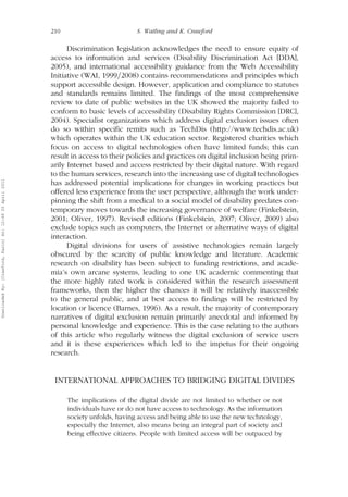 210 S. Watling and K. Crawford 
Discrimination legislation acknowledges the need to ensure equity of 
access to information and services (Disability Discrimination Act [DDA], 
2005), and international accessibility guidance from the Web Accessibility 
Initiative (WAI, 1999=2008) contains recommendations and principles which 
support accessible design. However, application and compliance to statutes 
and standards remains limited. The findings of the most comprehensive 
review to date of public websites in the UK showed the majority failed to 
conform to basic levels of accessibility (Disability Rights Commission [DRC], 
2004). Specialist organizations which address digital exclusion issues often 
do so within specific remits such as TechDis (http://www.techdis.ac.uk) 
which operates within the UK education sector. Registered charities which 
focus on access to digital technologies often have limited funds; this can 
result in access to their policies and practices on digital inclusion being prim-arily 
Internet based and access restricted by their digital nature. With regard 
to the human services, research into the increasing use of digital technologies 
has addressed potential implications for changes in working practices but 
offered less experience from the user perspective, although the work under-pinning 
the shift from a medical to a social model of disability predates con-temporary 
moves towards the increasing governance of welfare (Finkelstein, 
2001; Oliver, 1997). Revised editions (Finkelstein, 2007; Oliver, 2009) also 
exclude topics such as computers, the Internet or alternative ways of digital 
interaction. 
Digital divisions for users of assistive technologies remain largely 
obscured by the scarcity of public knowledge and literature. Academic 
research on disability has been subject to funding restrictions, and acade-mia’s 
own arcane systems, leading to one UK academic commenting that 
the more highly rated work is considered within the research assessment 
frameworks, then the higher the chances it will be relatively inaccessible 
to the general public, and at best access to findings will be restricted by 
location or licence (Barnes, 1996). As a result, the majority of contemporary 
narratives of digital exclusion remain primarily anecdotal and informed by 
personal knowledge and experience. This is the case relating to the authors 
of this article who regularly witness the digital exclusion of service users 
and it is these experiences which led to the impetus for their ongoing 
research. 
INTERNATIONAL APPROACHES TO BRIDGING DIGITAL DIVIDES 
The implications of the digital divide are not limited to whether or not 
individuals have or do not have access to technology. As the information 
society unfolds, having access and being able to use the new technology, 
especially the Internet, also means being an integral part of society and 
being effective citizens. People with limited access will be outpaced by 
Downloaded By: [Crawford, Karin] At: 12:49 20 April 2011 
 