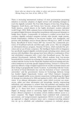 Digital Exclusion: Implications for Human Services 211 
those who are ahead in the ability to select and process information. 
(Wong, Fung, Law, Lam, & Lee, 2009, p. 755) 
There is increasing international evidence of more governments promoting 
initiatives to increase adoption of digital services and including strategies to 
reach the digitally excluded. The Four Little Dragons of East Asia; Hong Kong, 
Singapore, South Korea, and Taiwan, have become, along with Europe and 
North America, central players in the highly developed, modern industrial 
world (Vogel, 1993). With a primary focus on knowledge economies, they have 
recognized digital divisions among their populations and proposed strategies to 
bridge these divides. Commonality of exclusion is evident across these four 
countries; digitally excluded categories include older people, single parents, 
female homemakers, children in low-income families, new immigrants, and 
persons with disabilities and=or chronic illnesses (Wong et al., 2009). In South 
Korea, Broadband IT Korea Vision 2007 has overseen the countrywide pro-vision 
of broadband network and fibre-optic cable access. This ran alongside 
an information-literacy program, Dynamic IT Korea, which included the pro-vision 
and set up of home computers. The Intelligent Nation 2014 in Singapore 
has specifically targeted digitally excluded people including senior citizens and 
persons with disabilities; these groups have been offered a combination of free 
and refurbished computers with a year’s free broadband access. The Inter-national 
Development Authority (IDA) offered students from low-income 
households free computers in exchange for community service. They have also 
worked with the Society for the Physically Disabled and local training and edu-cation 
institutions to provide specific targeted training. Taiwan’s U-Taiwan Pro-gram 
has offered a range of digital support for its socially excluded citizens and 
those living in geographically remote locations. A partnership with the Gradu-ate 
School of Social Informatics has seen the formation of local ‘‘community 
universities’’ and the government’s Science & Technology Advisory Group 
has funded Digital Opportunity Centers and Tribal Outreach Computer 
Centers alongside public access internet connections. In Hong Kong, the Digital 
21 Strategy was introduced in 1998 and updated in 2001, 2004, and 2008. Their 
vision ‘‘is an ultimate information society, under which everyone can create, 
access, utilize and share information and knowledge, thereby empowering 
individuals and enterprises to achieve their full potential and improve their 
quality of life’’ (Office of the Government Chief Information Officer [OGCIO], 
2007, p. 7). There have been a number of individual projects under the 
Digital 21 Strategy aimed at narrowing digital divides. The Digital Bridge 
Project offered computers to secondary school children without access to a 
home computer. The Digital Solidarity Fund combined both commercial, 
government, and nongovernment organizations (NGOs) to provide a joined 
up approach to digital exclusion issues and a computer-recycling initiative 
was set up to refurbish and redistribute computers to excluded groups. 
Downloaded By: [Crawford, Karin] At: 12:49 20 April 2011 
 