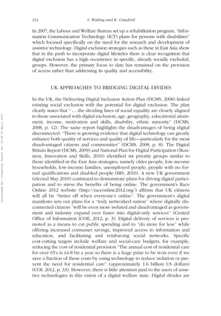 212 S. Watling and K. Crawford 
In 2007, the Labour and Welfare Bureau set up a rehabilitation program, ‘‘Infor-mation 
Communication Technology (ICT) plans for persons with disabilities’’ 
which focused specifically on the need for the research and development of 
assistive technology. Digital exclusion strategies such as these in East Asia show 
that in the push to incorporate digital lifestyles there is clear recognition that 
digital exclusion has a high occurrence in specific, already socially excluded, 
groups. However, the primary focus to date has remained on the provision 
of access rather than addressing its quality and accessibility. 
UK APPROACHES TO BRIDGING DIGITAL DIVIDES 
In the UK, the Delivering Digital Inclusion Action Plan (DCMS, 2008) linked 
existing social exclusion with the potential for digital exclusion. The plan 
clearly states that ‘‘ . . . the dividing lines of social equality are closely aligned 
to those associated with digital exclusion; age, geography, educational attain-ment, 
income, motivation and skills, disability, ethnic minority’’ (DCMS, 
2008, p. 12). The same report highlights the disadvantages of being digital 
disconnected: ‘‘There is growing evidence that digital technology can greatly 
enhance both quality of services and quality of life—particularly for the most 
disadvantaged citizens and communities’’ (DCMS, 2008, p. 8). The Digital 
Britain Report (DCMS, 2009) and National Plan for Digital Participation (Busi-ness, 
Innovation and Skills, 2010) identified six priority groups similar to 
those identified in the East Asia strategies; namely older people, low-income 
households, low-income families, unemployed people, people with no for-mal 
qualifications and disabled people (BIS, 2010). A new UK government 
(elected May 2010) continued to demonstrate plans for driving digital partici-pation 
and to stress the benefits of being online. The government’s Race 
Online 2012 website (http://raceonline2012.org/) affirms that UK citizens 
will all be ‘‘better off when everyone’s online’’. The government’s digital 
manifesto sets out plans for a ‘‘truly networked nation’’ where digitally dis-connected 
citizens ‘‘will be even more isolated and disadvantaged as govern-ment 
and industry expand ever faster into digital-only services’’ (Central 
Office of Information [COI], 2012, p. 3). Digital delivery of services is pro-moted 
as a means to cut public spending and to ‘‘do more for less’’ while 
offering increased consumer savings, improved access to information and 
education, and facilitating and reinforcing social networks. Specific 
cost-cutting targets include welfare and social-care budgets, for example, 
reducing the cost of residential provision ‘‘The annual cost of residential care 
for over 65’s is £4.8 bn a year so there is a huge prize to be won even if we 
save a fraction of these costs by using technology to reduce isolation or pre-vent 
the need for residential care’’ (approximately 1.6 billion US dollars) 
(COI, 2012, p. 33). However, there is little attention paid to the users of assis-tive 
technologies in this vision of a digital welfare state. Digital divides are 
Downloaded By: [Crawford, Karin] At: 12:49 20 April 2011 
 
