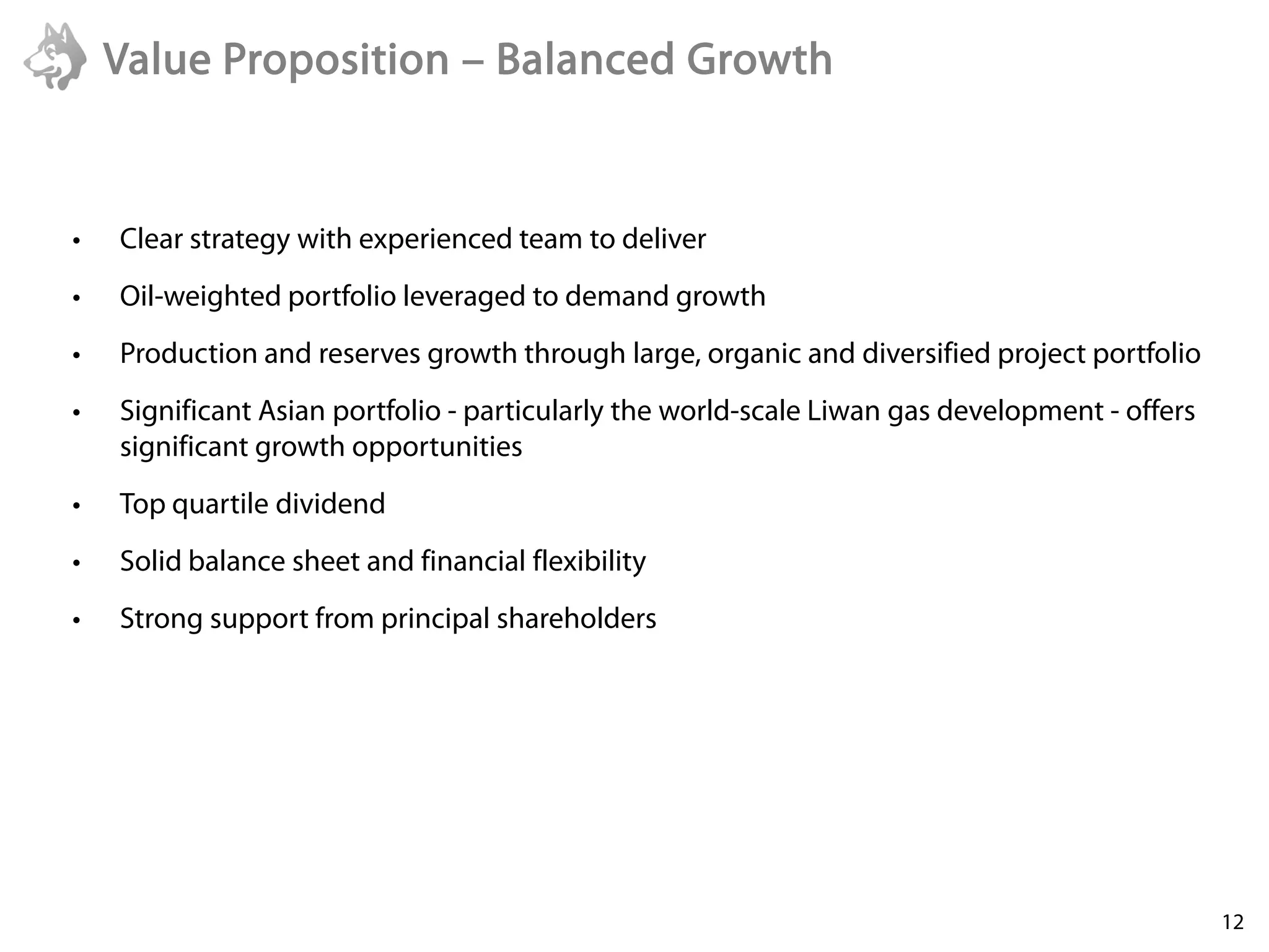 Value Proposition – Balanced Growth


•   Clear strategy with experienced team to deliver
•   Oil-weighted portfolio leveraged to demand growth
•   Production and reserves growth through large, organic and diversified project portfolio
•   Significant Asian portfolio - particularly the world-scale Liwan gas development - offers
    significant growth opportunities
•   Top quartile dividend
•   Solid balance sheet and financial flexibility
•   Strong support from principal shareholders




6/22/2011
                                                                                                12
 