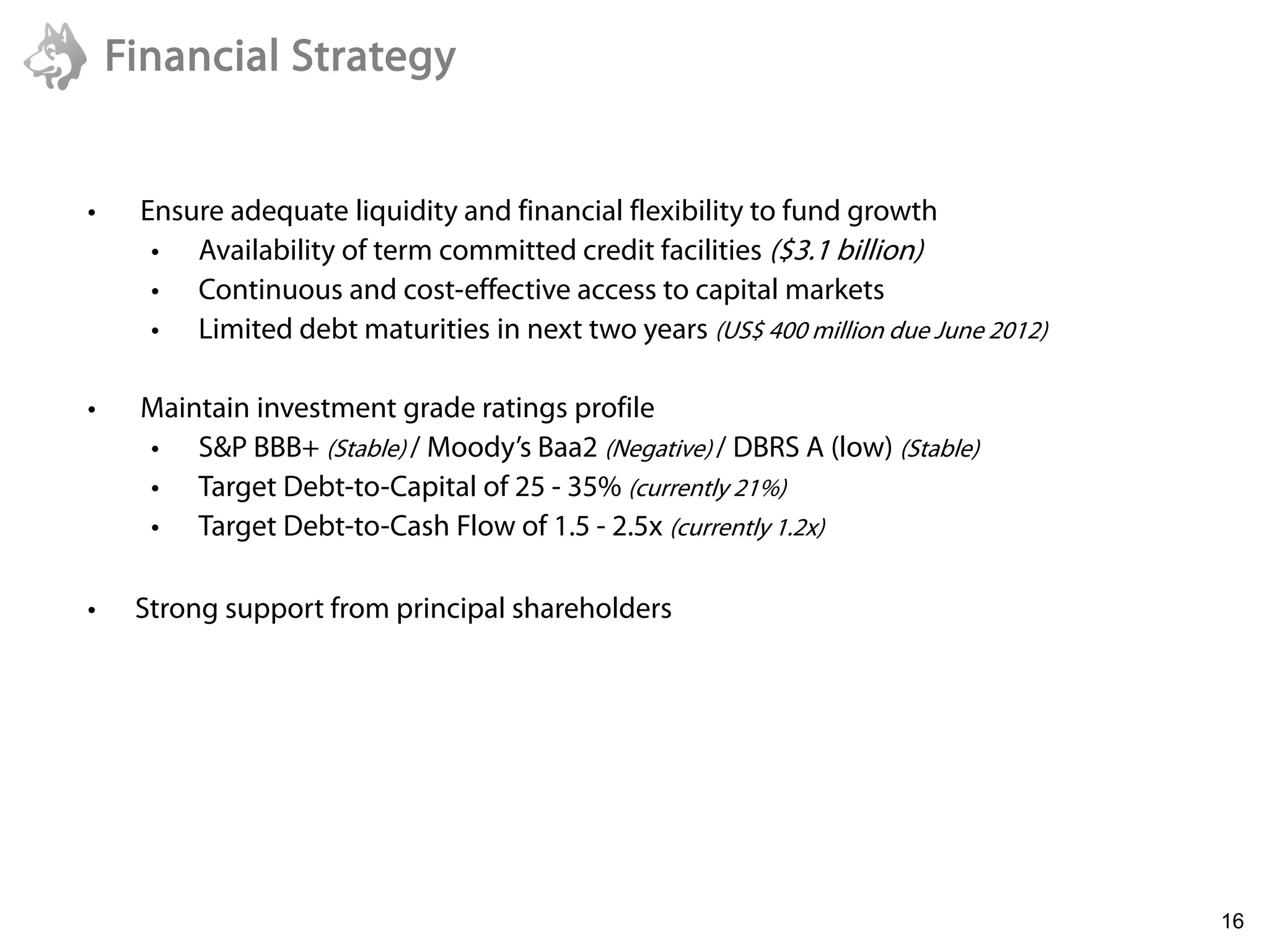 Financial Strategy


 •    Ensure adequate liquidity and financial flexibility to fund growth
       • Availability of term committed credit facilities ($3.1 billion)
       • Continuous and cost-effective access to capital markets
       • Limited debt maturities in next two years (US$ 400 million due June 2012)

 •    Maintain investment grade ratings profile
      • S&P BBB+ (Stable) / Moody’s Baa2 (Negative) / DBRS A (low) (Stable)
      • Target Debt-to-Capital of 25 - 35% (currently 21%)
      • Target Debt-to-Cash Flow of 1.5 - 2.5x (currently 1.2x)

 •    Strong support from principal shareholders




6/22/2011
                                                                                     16
 