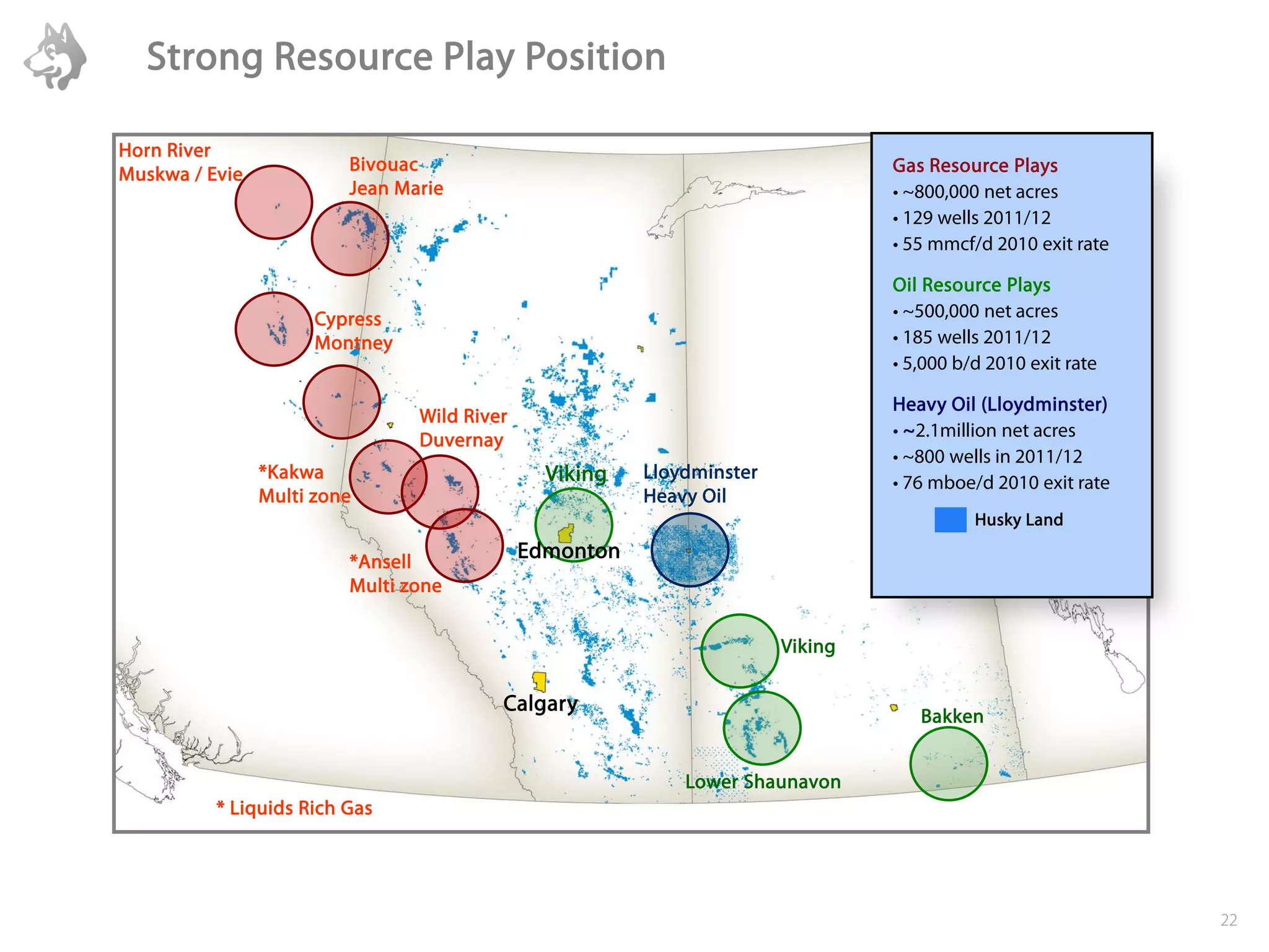 Strong Resource Play Position

Horn River
Muskwa / Evie            Bivouac                                                Gas Resource Plays
                         Jean Marie                                             • ~800,000 net acres
                                                                                • 129 wells 2011/12
                                                                                • 55 mmcf/d 2010 exit rate

                                                                                Oil Resource Plays
                      Cypress                                                   • ~500,000 net acres
                      Montney                                                   • 185 wells 2011/12
                                                                                • 5,000 b/d 2010 exit rate

                                                                                Heavy Oil (Lloydminster)
                                Wild River
                                Duvernay                                        • ~2.1million net acres
                                                                                • ~800 wells in 2011/12
                *Kakwa                         Viking   Lloydminster
                                                                                • 76 mboe/d 2010 exit rate
                Multi zone                              Heavy Oil
                                                                                          Husky Land

                         *Ansell
                                             Edmonton
                         Multi zone


                                                                       Viking

                                         Calgary
                                                                                   Bakken


                                                            Lower Shaunavon
          * Liquids Rich Gas




                                                                                                             22
 