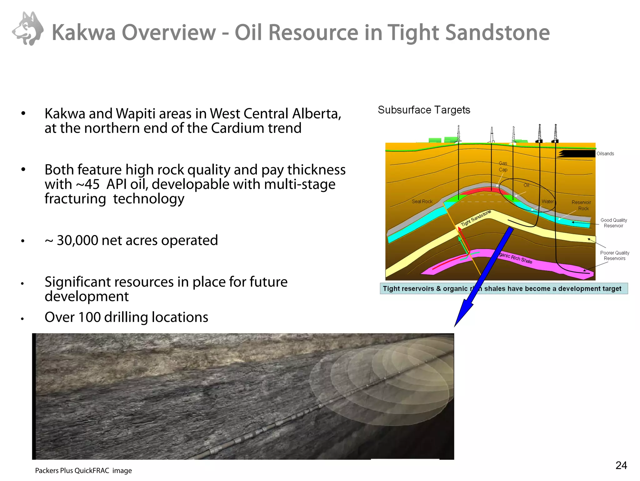 Kakwa Overview - Oil Resource in Tight Sandstone


•     Kakwa and Wapiti areas in West Central Alberta,
      at the northern end of the Cardium trend

•     Both feature high rock quality and pay thickness
      with ~45 API oil, developable with multi-stage
      fracturing technology

•     ~ 30,000 net acres operated

•     Significant resources in place for future
      development
•     Over 100 drilling locations




    6/22/2011

    Packers Plus QuickFRAC image
                                                           24
 