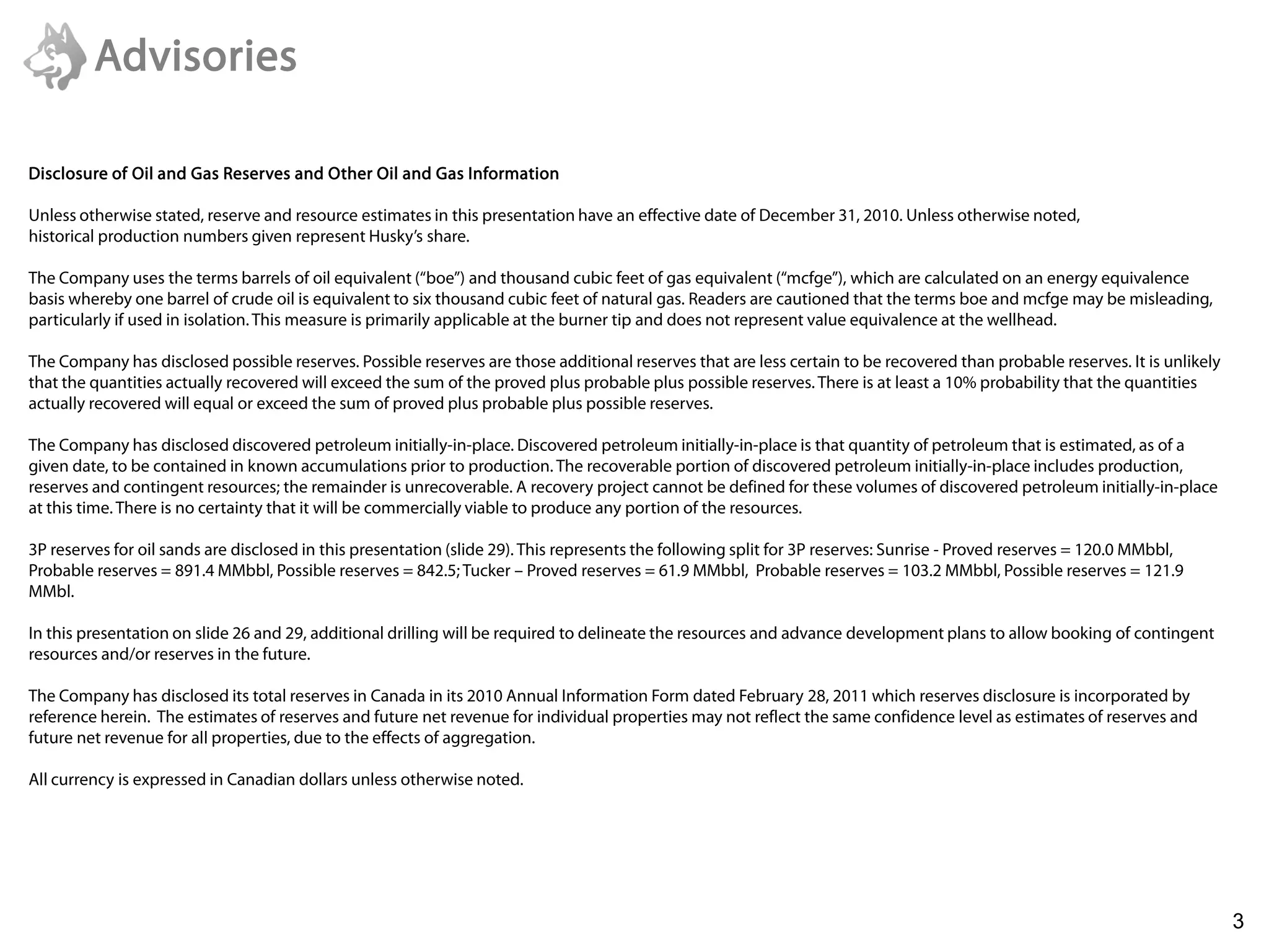 Advisories

Disclosure of Oil and Gas Reserves and Other Oil and Gas Information

Unless otherwise stated, reserve and resource estimates in this presentation have an effective date of December 31, 2010. Unless otherwise noted,
historical production numbers given represent Husky’s share.

The Company uses the terms barrels of oil equivalent (“boe”) and thousand cubic feet of gas equivalent (“mcfge”), which are calculated on an energy equivalence
basis whereby one barrel of crude oil is equivalent to six thousand cubic feet of natural gas. Readers are cautioned that the terms boe and mcfge may be misleading,
particularly if used in isolation. This measure is primarily applicable at the burner tip and does not represent value equivalence at the wellhead.

The Company has disclosed possible reserves. Possible reserves are those additional reserves that are less certain to be recovered than probable reserves. It is unlikely
that the quantities actually recovered will exceed the sum of the proved plus probable plus possible reserves. There is at least a 10% probability that the quantities
actually recovered will equal or exceed the sum of proved plus probable plus possible reserves.

The Company has disclosed discovered petroleum initially-in-place. Discovered petroleum initially-in-place is that quantity of petroleum that is estimated, as of a
given date, to be contained in known accumulations prior to production. The recoverable portion of discovered petroleum initially-in-place includes production,
reserves and contingent resources; the remainder is unrecoverable. A recovery project cannot be defined for these volumes of discovered petroleum initially-in-place
at this time. There is no certainty that it will be commercially viable to produce any portion of the resources.

3P reserves for oil sands are disclosed in this presentation (slide 29). This represents the following split for 3P reserves: Sunrise - Proved reserves = 120.0 MMbbl,
Probable reserves = 891.4 MMbbl, Possible reserves = 842.5; Tucker – Proved reserves = 61.9 MMbbl, Probable reserves = 103.2 MMbbl, Possible reserves = 121.9
MMbl.

In this presentation on slide 26 and 29, additional drilling will be required to delineate the resources and advance development plans to allow booking of contingent
resources and/or reserves in the future.

The Company has disclosed its total reserves in Canada in its 2010 Annual Information Form dated February 28, 2011 which reserves disclosure is incorporated by
reference herein. The estimates of reserves and future net revenue for individual properties may not reflect the same confidence level as estimates of reserves and
future net revenue for all properties, due to the effects of aggregation.

All currency is expressed in Canadian dollars unless otherwise noted.




      6/22/2011                                                                                                                                                      3
                                                                                                                                                                            3
 