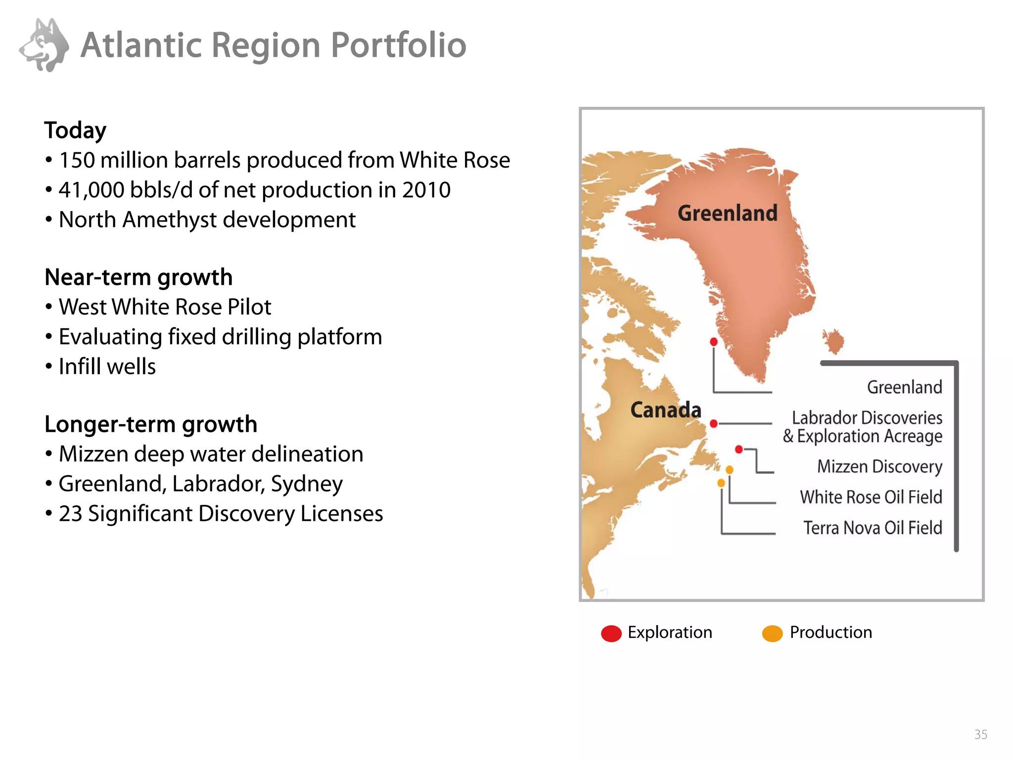 Atlantic Region Portfolio

Today
• 150 million barrels produced from White Rose
• 41,000 bbls/d of net production in 2010
• North Amethyst development

Near-term growth
• West White Rose Pilot
• Evaluating fixed drilling platform
• Infill wells

Longer-term growth
• Mizzen deep water delineation
• Greenland, Labrador, Sydney
• 23 Significant Discovery Licenses



                                                 Exploration   Production




                                                                            35
 