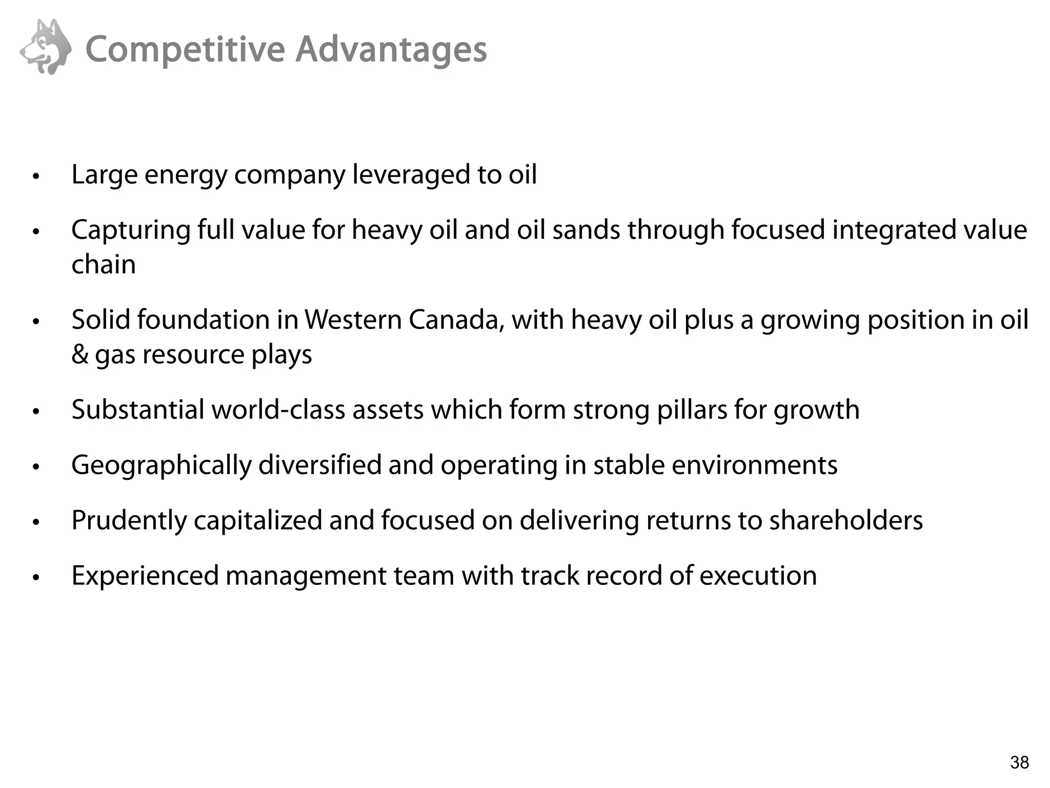 Competitive Advantages


•   Large energy company leveraged to oil
•   Capturing full value for heavy oil and oil sands through focused integrated value
    chain
•   Solid foundation in Western Canada, with heavy oil plus a growing position in oil
    & gas resource plays
•   Substantial world-class assets which form strong pillars for growth
•   Geographically diversified and operating in stable environments
•   Prudently capitalized and focused on delivering returns to shareholders
•   Experienced management team with track record of execution




    6/22/2011
                                                                                   38
 